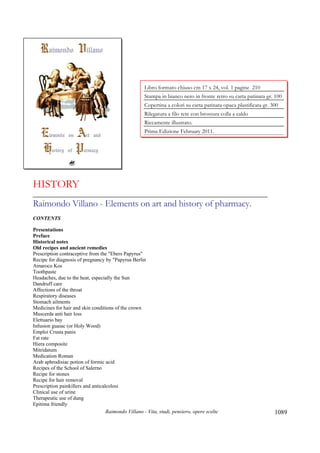 Raimondo Villano - Vita, studi, pensiero, opere scelte 1089
HISTORY
_____________________________________________________________________
Raimondo Villano - Elements on art and history of pharmacy.
CONTENTS
Presentations
Preface
Historical notes
Old recipes and ancient remedies
Prescription contraceptive from the "Ebers Papyrus"
Recipe for diagnosis of pregnancy by "Papyrus Berlin
Amaroco Kos
Toothpaste
Headaches, due to the heat, especially the Sun
Dandruff care
Affections of the throat
Respiratory diseases
Stomach ailments
Medicines for hair and skin conditions of the crown
Muscerda anti hair loss
Elettuario bay
Infusion guaiac (or Holy Wood)
Emploi Crusta panis
Fat rate
Hiera composite
Mitridatum
Medication Roman
Arab aphrodisiac potion of formic acid
Recipes of the School of Salerno
Recipe for stones
Recipe for hair removal
Prescription painkillers and anticalcolosi
Clinical use of urine
Therapeutic use of dung
Epitima friendly
Libro formato chiuso cm 17 x 24, vol. 1 pagine 210
Stampa in bianco nero in fronte retro su carta patinata gr. 100
Copertina a colori su carta patinata opaca plastificata gr. 300
Rilegatura a filo rete con brossura colla a caldo
Riccamente illustrato.
Prima Edizione February 2011.
 