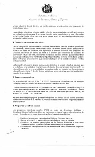 .cil?yrt,F4/«.. a ale ,cfflo/ima.
(bviVerin ate (gichiracijn,4/1ara y__TOorte,s
unidad educativa deberá devolver los montos cobrados y será pasible a un descuento de
cinco días de haber.
Las unidades educativas privadas podrán extender sus propias hojas de calificaciones para
las evaluaciones trimestrales. A fin de año deberán vaciar obligatoriamente esta información
en la Libreta Escolar oficial para que tenga validez legal, sin que signifique ningún costo
adicional a los interesados.
4. Directores de unidades educativas
Para la designación de directores de unidades educativas en caso de acefalías producidas
por renuncias, destituciones, jubilaciones y otros, el director distrital deberá seleccionar al
sustituto de entre los docentes que aprobaron el examen nacional para directores de
unidades educativas en febrero de 1998 o el examen para directores de unidades de
convenio en octubre de 1999, respetando el orden de las listas emitidas que corresponde al
puntaje obtenido (el primer nombre tiene el puntaje más alto y el último el más bajo). Deberá
darse preferencia a los maestros que hubiesen trabajado en la unidad educativa o residan
en la comunidad.
La formación del docente deberá corresponder al nivel de la unidad educativa; es decir que
si se trata de una unidad de nivel primario, el director debe ser profesor con formación en
educación primaria; si es una unidad de secundaria, debe ser maestro con formación para
educación secundaria. El director de una unidad que tenga primaria y secundaria deberá ser
maestro de secundaria.
5. Asesores pedagógicos
En aplicación del artículo 2 del D.S. 25255, los cambios y transferencias de asesores
pedagógicos se procesarán únicamente en el mes de enero de cada año.
Los directores distritales emitirán un memorándum para cada asesor pedagógico antiguo o
nuevo acreditado por el MECyD, a través de la Dirección General de Coordinación Técnica
del VEIPS, con la identificación de todas las unidades educativas que deben atender, de
acuerdo a la circular DGCT / 134 / 00.
Aquellos asesores pedagógicos que sean designados sin cumplir con las normas existentes
no serán incorporados en la planilla y el perjuicio causado será exclusiva responsabilidad del
director distrital.
6. Programas operativos anuales
Los programas operativos anuales (POA) de todas las direcciones distritales y
departamentales de los Seduca deben ser elaborados en base a los proyectos educativos de
unidad y de núcleo y orientados al cumplimiento de los siguientes objetivos:
1. Fortalecer la capacidad institucional del Sistema Educativo Nacional.
2. Mejorar la formación y las condiciones de trabajo del personal docente.
3. Consolidar los avances pedagógicos de la Reforma Educativa y extenderlos
progresivamente a todas las unidades educativas públicas y privadas.
4. Promover una participación activa de la ciudadanía, particularmente de los padres
de familia.
3
 