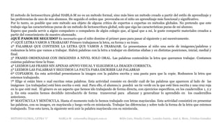 METODO GLOBAL, LETRA “r“ HABLA-M cortes0alba.blogspot.com.es Belén Caro, Natalia Cortés , Lourdes García , José A. Mora , Cristina González
El método de lectoescritura global HABLA-M no es un método formal, sino más bien un método creado a partir del estilo de aprendizaje y
las preferencias de uno de mis alumnos. He seguido el orden que provocaba en el niño un aprendizaje más funcional y significativo.
Por lo tanto, es posible que este método sea objeto de alguna crítica de expertos o expertas en métodos globales. No pretendo que este
trabajo siga las características puras de un método de lectoescritura global, solo que siga las características puras de mi alumno.
Espero que pueda servir a algún compañero o compañera de algún colegio que, al igual que a mí, le guste compartir materiales creados a
partir del conocimiento de nuestro alumnado.
¿QUÉ PASOS HE SEGUIDO? Es necesario que el niño domine el primer paso para pasar al siguiente y así sucesivamente.
1º ¿QUÉ LETRA VAMOS A TRABAJAR? Primero trabajamos la letra, su forma y su trazo.
2º PALABRAS QUE CONTIENE LA LETRA QUE VAMOS A TRABAJAR. Le presentamos al niño una serie de imágenes/palabras y
rodeamos la letra que vamos a trabajar. Habrá palabras con la letra a trabajar en distintas sílabas y en distintas posiciones, inicial, medial y
final.
3º FRASES ORDENADAS CON IMÁGENES A NIVEL SOLO ORAL. Las palabras contendrán la letra que queramos trabajar. Contamos
cuántas palabras tiene la frase.
4º LEEMOS LAS FRASES SIN APENAS APOYO VISUAL Y ELEGIMOS LA IMAGEN CORRECTA.
5º LEEMOS LAS PALABRAS Y SEGUIMOS LA PAUTA PARA ESCRIBIR LAS PALABRAS
6º COPIAMOS. En esta actividad presentamos la imagen con la palabra escrita y una pauta para que la copie. Rodeamos la letra que
estemos trabajando.
7º Elige si están bien o mal escritas estas palabras. Esta actividad consiste en decidir cuál de las palabras que aparecen al lado de las
imágenes (ya trabajadas) está bien escrita o está mal. Para ello, el alumno/a pondrá un tic verde en la que esté bien escrita y una cruz roja
en la que esté mal. El género es un aspecto que hemos ido trabajando de forma directa, con ejercicios específicos, en los cuadernillos 1, 2 y
3. En esta ocasión hemos decidido introducirlo de forma transversal para afianzar y generalizar lo aprendido en los cuadernillos
anteriores.
8º MAYÚSCULA Y MINÚSCULA. Hasta el momento todo lo hemos trabajado con letras mayúsculas. Esta actividad consistirá en presentar
las palabras, con su imagen, en mayúscula y luego verla en minúscula. Trabajar las diferencias y sobre todo la forma de la letra que estemos
trabajando. Tras esta tarea, la siguiente será unir la palabra mayúscula con su minúscula.
 