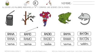 5. LEEMOS LAS PALABRAS. RODEAMOS LA “R” Y COPIAMOS. UNE DESPUÉS CON SU IMAGEN..
RAMARANA RAMO RADIO RATÓN
RAMARANA RAMO RADIO RATÓN
ramarana ramo radio ratón
NOMBRE:R
METODO GLOBAL, LETRA “r“ HABLA-M cortes0alba.blogspot.com.es Belén Caro, Natalia Cortés , Lourdes García , José A. Mora , Cristina González
 