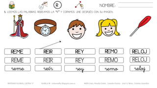 5. LEEMOS LAS PALABRAS. RODEAMOS LA “R” Y COPIAMOS. UNE DESPUÉS CON SU IMAGEN..
REIRREME REY RELOJ
REYREME REIR REMO
reyreme reír remo
NOMBRE:R
REMO
RELOJ
reloj
METODO GLOBAL, LETRA “r“ HABLA-M cortes0alba.blogspot.com.es Belén Caro, Natalia Cortés , Lourdes García , José A. Mora , Cristina González
 