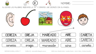 5. LEEMOS LAS PALABRAS. RODEAMOS LA “R” Y COPIAMOS. UNE DESPUÉS CON SU IMAGEN..
OREJACEREZA MAREADO CARETA
MAREADOCEREZA OREJA AIRE
mareadocereza oreja aire
NOMBRE:R
AIRE
CARETA
careta
METODO GLOBAL, LETRA “r“ HABLA-M cortes0alba.blogspot.com.es Belén Caro, Natalia Cortés , Lourdes García , José A. Mora , Cristina González
 