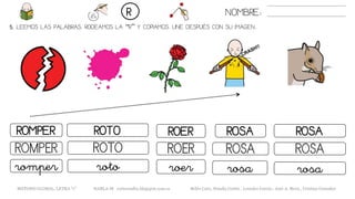5. LEEMOS LAS PALABRAS. RODEAMOS LA “R” Y COPIAMOS. UNE DESPUÉS CON SU IMAGEN..
NOMBRE:R
METODO GLOBAL, LETRA “r” HABLA-M cortes0alba.blogspot.com.es Belén Caro, Natalia Cortés , Lourdes García , José A. Mora , Cristina González
ROERROMPER ROTO ROSA
ROERROMPER ROTO ROSA
roerromper roto rosa
ROSA
ROSA
rosa
 