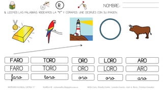 5. LEEMOS LAS PALABRAS. RODEAMOS LA “R” Y COPIAMOS. UNE DESPUÉS CON SU IMAGEN..
NOMBRE:R
METODO GLOBAL, LETRA “r” HABLA-M cortes0alba.blogspot.com.es Belén Caro, Natalia Cortés , Lourdes García , José A. Mora , Cristina González
OROFARO TORO LORO
OROFARO TORO LORO
orofaro toro oro
ARO
ARO
aro
 