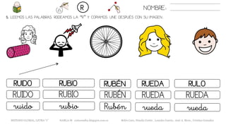 5. LEEMOS LAS PALABRAS. RODEAMOS LA “R” Y COPIAMOS. UNE DESPUÉS CON SU IMAGEN..
NOMBRE:R
METODO GLOBAL, LETRA “r” HABLA-M cortes0alba.blogspot.com.es Belén Caro, Natalia Cortés , Lourdes García , José A. Mora , Cristina González
RUBÉNRUIDO RUBIO RUEDA
RUBÉNRUIDO RUBIO RUEDA
Rubénruido rubio rueda
RULO
RUEDA
rueda
 