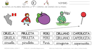 5. LEEMOS LAS PALABRAS. RODEAMOS LA “R” Y COPIAMOS. UNE DESPUÉS CON SU IMAGEN..
NOMBRE:R
METODO GLOBAL, LETRA “r” HABLA-M cortes0alba.blogspot.com.es Belén Caro, Natalia Cortés , Lourdes García , José A. Mora , Cristina González
PERÚCIRUELA PIRULETA CIRUJANO
PERÚCIRUELA PIRULETA CIRUJANO
Perúciruela piruleta cirujano
CAPERUCITA
CAPERUCITA
caperucita
 
