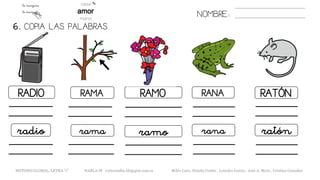 6. COPIA LAS PALABRAS.
NOMBRE:
RADIO RAMA RAMO RANA RATÓN
radio rama ramo rana ratón
METODO GLOBAL, LETRA “r” HABLA-M cortes0alba.blogspot.com.es Belén Caro, Natalia Cortés , Lourdes García , José A. Mora , Cristina González
 