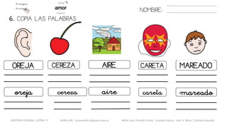 6. COPIA LAS PALABRAS.
NOMBRE:
OREJA CEREZA AIRE CARETA MAREADO
oreja cereza aire careta mareado
METODO GLOBAL, LETRA “r“ HABLA-M cortes0alba.blogspot.com.es Belén Caro, Natalia Cortés , Lourdes García, José A. Mora , Cristina González
 
