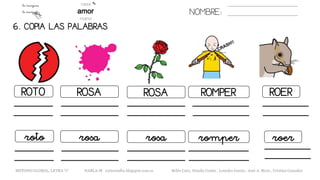 NOMBRE:
6. COPIA LAS PALABRAS.
ROSAROTO ROSA ROMPER ROER
rosaroto rosa romper roer
METODO GLOBAL, LETRA “r“ HABLA-M cortes0alba.blogspot.com.es Belén Caro, Natalia Cortés , Lourdes García , José A. Mora , Cristina González
 