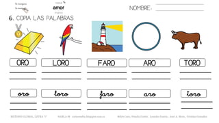 NOMBRE:
6. COPIA LAS PALABRAS.
METODO GLOBAL, LETRA “r“ HABLA-M cortes0alba.blogspot.com.es Belén Caro, Natalia Cortés , Lourdes García , José A. Mora , Cristina González
FAROORO LORO ARO TORO
farooro loro aro toro
 