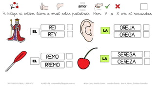 EL
METODO GLOBAL, LETRA “r“ HABLA-M cortes0alba.blogspot.com.es Belén Caro, Natalia Cortés , Lourdes García , José A. Mora , Cristina González
LA
REI
REY
RREMO
REMO
EL
LA
OREJA
OREGA
SERESA
CEREZA
7. Elige si están bien o mal estas palabras. Pon V o X en el recuadro.
 