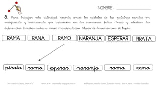 8. Para trabajar esta actividad recorta antes los carteles de las palabras escritas en
mayúscula y minúscula que aparecen en las primeras fichas. Mirad y estudiar las
diferencias. Unirlas antes a nivel manipulativo. Ahora lo haremos con el lápiz.
NOMBRE:
RAMA RAMORANA
ramopirata esperar
NARANJA ESPERAR
naranja rana
PIRATA
rama
METODO GLOBAL, LETRA “r” HABLA-M cortes0alba.blogspot.com.es Belén Caro, Natalia Cortés , Lourdes García , José A. Mora , Cristina González
 