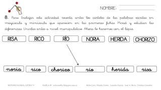 NOMBRE:
8. Para trabajar esta actividad recorta antes los carteles de las palabras escritas en
mayúscula y minúscula que aparecen en las primeras fichas. Mirad y estudiar las
diferencias. Unirlas antes a nivel manipulativo. Ahora lo haremos con el lápiz.
METODO GLOBAL, LETRA “r“ HABLA-M cortes0alba.blogspot.com.es Belén Caro, Natalia Cortés , Lourdes García, José A. Mora , Cristina González
RISA RÍORICO
riconoria chorizo
NORIA HERIDA
río risa
CHORIZO
herida
 