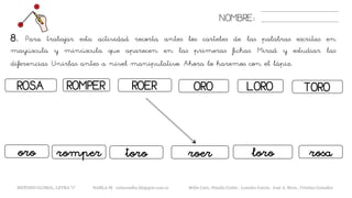 NOMBRE:
8. Para trabajar esta actividad recorta antes los carteles de las palabras escritas en
mayúscula y minúscula que aparecen en las primeras fichas. Mirad y estudiar las
diferencias. Unirlas antes a nivel manipulativo. Ahora lo haremos con el lápiz.
METODO GLOBAL, LETRA “r“ HABLA-M cortes0alba.blogspot.com.es Belén Caro, Natalia Cortés , Lourdes García, José A. Mora , Cristina González
ROSA ROERROMPER
romperoro toro
ORO LORO
roer rosa
TORO
loro
 