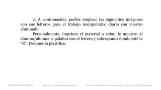 2. A continuación, podéis emplear las siguientes imágenes
con sus letreros para el trabajo manipulativo diario con vuestro
alumnado.
Personalmente, imprimo el material a color, le muestro al
alumno/alumna la palabra con el letrero y subrayamos donde esté la
“R”. Después lo plastifico.
METODO GLOBAL, LETRA “r“ HABLA-M cortes0alba.blogspot.com.es Belén Caro, Natalia Cortés , Lourdes García , José A. Mora , Cristina González
 