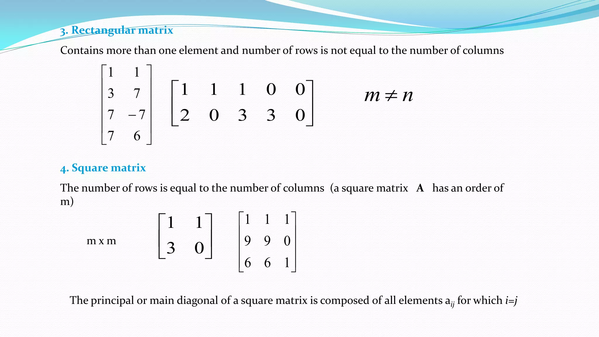 3. Rectangular matrix
Contains more than one element and number of rows is not equal to the number of columns













67
77
73
11






03302
00111 nm 
4. Square matrix
The number of rows is equal to the number of columns (a square matrix A has an order of
m)
m x m 





03
11










166
099
111
The principal or main diagonal of a square matrix is composed of all elements aij for which i=j
 