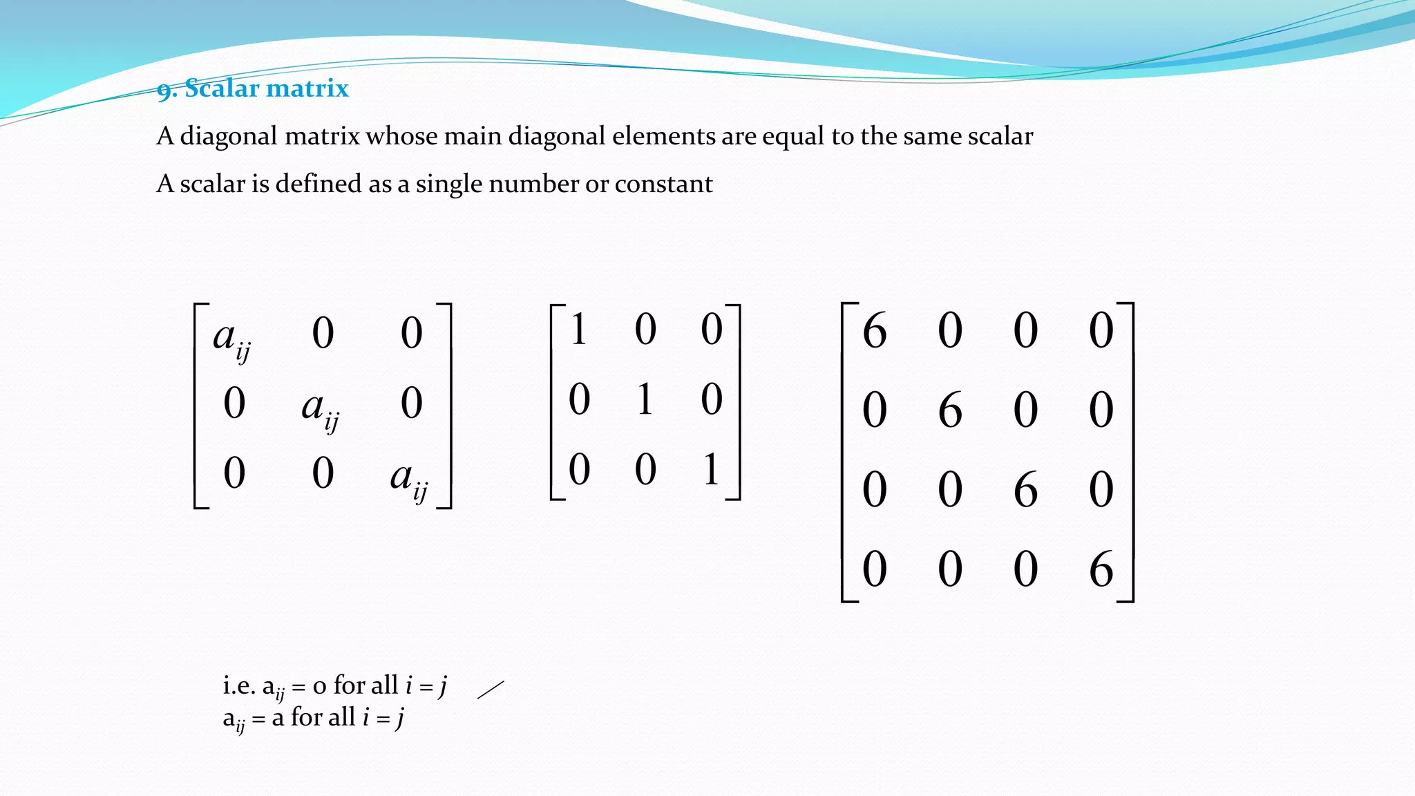 9. Scalar matrix
A diagonal matrix whose main diagonal elements are equal to the same scalar
A scalar is defined as a single number or constant










100
010
001












6000
0600
0060
0006
i.e. aij = 0 for all i = j
aij = a for all i = j










ij
ij
ij
a
a
a
00
00
00
 