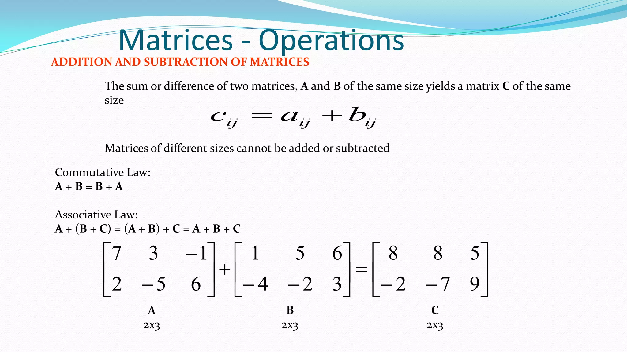 Matrices - OperationsADDITION AND SUBTRACTION OF MATRICES
The sum or difference of two matrices, A and B of the same size yields a matrix C of the same
size
ijijij bac 
Matrices of different sizes cannot be added or subtracted
Commutative Law:
A + B = B + A
Associative Law:
A + (B + C) = (A + B) + C = A + B + C






















972
588
324
651
652
137
A
2x3
B
2x3
C
2x3
 
