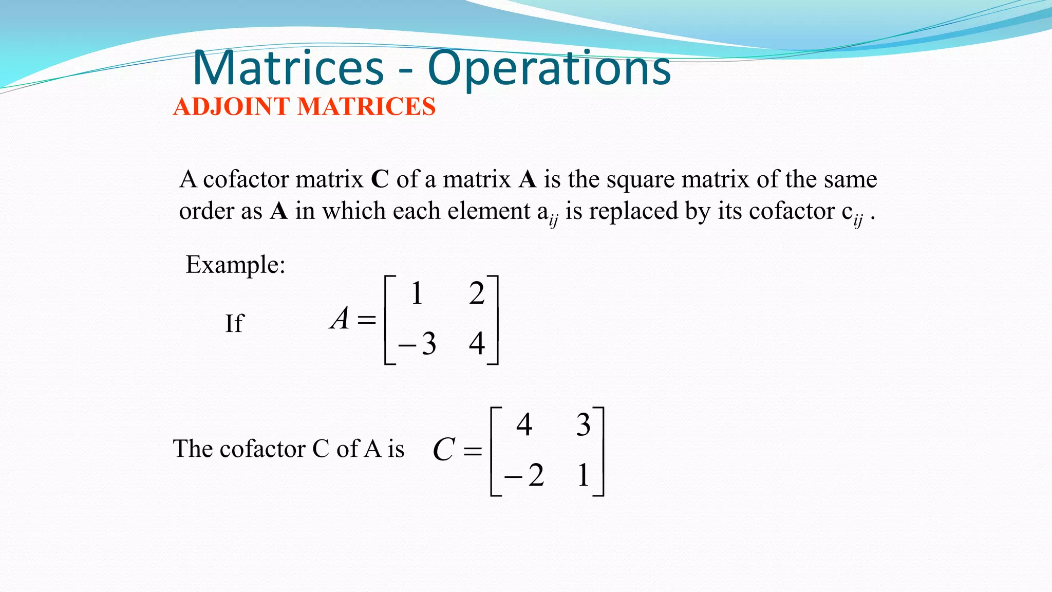 Matrices - Operations
ADJOINT MATRICES
A cofactor matrix C of a matrix A is the square matrix of the same
order as A in which each element aij is replaced by its cofactor cij .
Example:








43
21
A








12
34
C
If
The cofactor C of A is
 