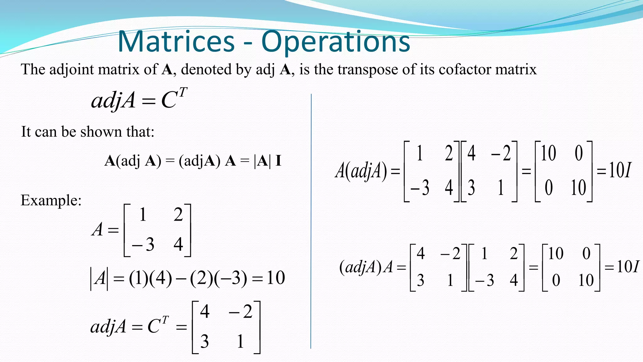 Matrices - Operations
The adjoint matrix of A, denoted by adj A, is the transpose of its cofactor matrix
T
CadjA 
It can be shown that:
A(adj A) = (adjA) A = |A| I
Example:





 










13
24
10)3)(2()4)(1(
43
21
T
CadjA
A
A
IadjAA 10
100
010
13
24
43
21
)( 










 








IAadjA 10
100
010
43
21
13
24
)( 
















 

 