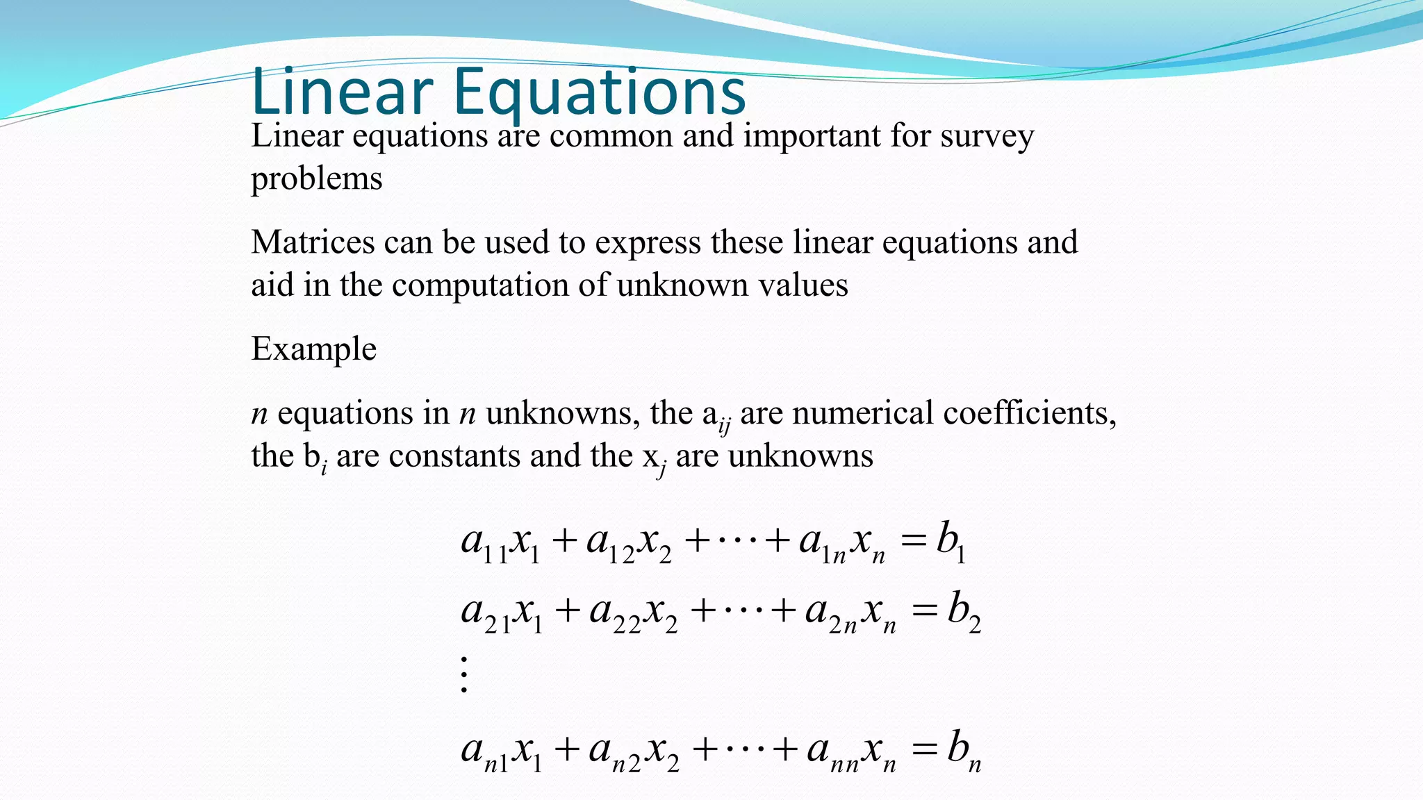 Linear EquationsLinear equations are common and important for survey
problems
Matrices can be used to express these linear equations and
aid in the computation of unknown values
Example
n equations in n unknowns, the aij are numerical coefficients,
the bi are constants and the xj are unknowns
nnnnnn
nn
nn
bxaxaxa
bxaxaxa
bxaxaxa







2211
22222121
11212111
 
