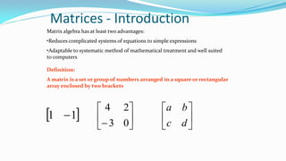 Matrices - Introduction
Matrix algebra has at least two advantages:
•Reduces complicated systems of equations to simple expressions
•Adaptable to systematic method of mathematical treatment and well suited
to computers
Definition:
A matrix is a set or group of numbers arranged in a square or rectangular
array enclosed by two brackets
 11  





 03
24






dc
ba
 