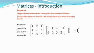 Matrices - Introduction
Properties:
•A specified number of rows and a specified number of columns
•Two numbers (rows x columns) describe the dimensions or size of the
matrix.
Examples:
3x3 matrix
2x4 matrix
1x2 matrix











333
514
421





 
2
3
3
3
0
1
0
1
 11 
 