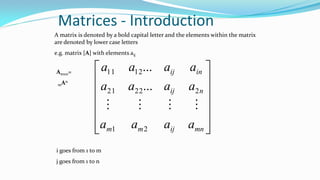 Matrices - Introduction
A matrix is denoted by a bold capital letter and the elements within the matrix
are denoted by lower case letters
e.g. matrix [A] with elements aij














mnijmm
nij
inij
aaaa
aaaa
aaaa
21
22221
1211
...
...

i goes from 1 to m
j goes from 1 to n
Amxn=
mAn
 