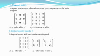 5. Diagonal matrix
A square matrix where all the elements are zero except those on the main
diagonal










100
020
001












9000
0500
0030
0003
i.e. aij =0 for all i = j aij = 0 for some or all i = j
6. Unit or Identity matrix - I
A diagonal matrix with ones on the main diagonal












1000
0100
0010
0001






10
01






ij
ij
a
a
0
0
i.e. aij =0 for all i = j aij = 1 for some or all i = j
 