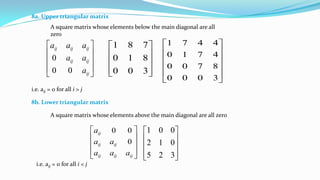 8a. Upper triangular matrix
A square matrix whose elements below the main diagonal are all
zero
i.e. aij = 0 for all i > j










300
810
781












3000
8700
4710
4471










ij
ijij
ijijij
a
aa
aaa
00
0
8b. Lower triangular matrix
A square matrix whose elements above the main diagonal are all zero










ijijij
ijij
ij
aaa
aa
a
0
00










325
012
001
i.e. aij = 0 for all i < j
 