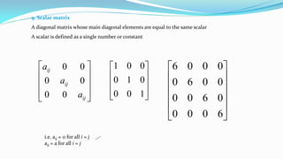 9. Scalar matrix
A diagonal matrix whose main diagonal elements are equal to the same scalar
A scalar is defined as a single number or constant










100
010
001












6000
0600
0060
0006
i.e. aij = 0 for all i = j
aij = a for all i = j










ij
ij
ij
a
a
a
00
00
00
 