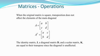 Matrices - Operations
When the original matrix is square, transposition does not
affect the elements of the main diagonal














db
ca
A
dc
ba
A
T
The identity matrix, I, a diagonal matrix D, and a scalar matrix, K,
are equal to their transpose since the diagonal is unaffected.
 