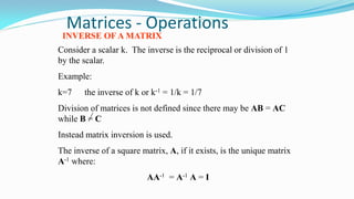 Matrices - Operations
INVERSE OF A MATRIX
Consider a scalar k. The inverse is the reciprocal or division of 1
by the scalar.
Example:
k=7 the inverse of k or k-1 = 1/k = 1/7
Division of matrices is not defined since there may be AB = AC
while B = C
Instead matrix inversion is used.
The inverse of a square matrix, A, if it exists, is the unique matrix
A-1 where:
AA-1 = A-1 A = I
 