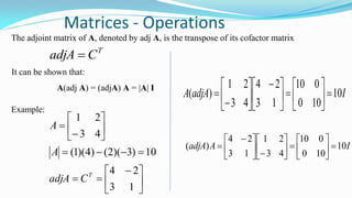 Matrices - Operations
The adjoint matrix of A, denoted by adj A, is the transpose of its cofactor matrix
T
CadjA 
It can be shown that:
A(adj A) = (adjA) A = |A| I
Example:





 










13
24
10)3)(2()4)(1(
43
21
T
CadjA
A
A
IadjAA 10
100
010
13
24
43
21
)( 










 








IAadjA 10
100
010
43
21
13
24
)( 
















 

 