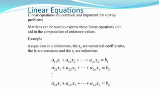 Linear EquationsLinear equations are common and important for survey
problems
Matrices can be used to express these linear equations and
aid in the computation of unknown values
Example
n equations in n unknowns, the aij are numerical coefficients,
the bi are constants and the xj are unknowns
nnnnnn
nn
nn
bxaxaxa
bxaxaxa
bxaxaxa







2211
22222121
11212111
 