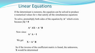 Linear Equations
If the determinant is nonzero, the equation can be solved to produce
n numerical values for x that satisfy all the simultaneous equations
To solve, premultiply both sides of the equation by A-1 which exists
because |A| = 0
A-1 AX = A-1 B
Now since
A-1 A = I
We get
X = A-1 B
So if the inverse of the coefficient matrix is found, the unknowns,
X would be determined
 