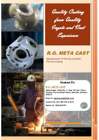 Quality Casting
from Quality
Ingots and Vast
Experience
R.G. META CAST
Manufacturer of Ferrous and Non-
Ferrous Casting
Paresh Choudhary
Contact Us
R.G. META CAST
Netaji Nagar, Khadi No. 3, Near 90 feet, Police
Chowky, Kurla-Andheri Road, Sakinaka, Mumbai –
400072
Email Id: rgmetacast@gmail.com
Contact No: 022-28513813/4647
Mobile No: 9820666759
 