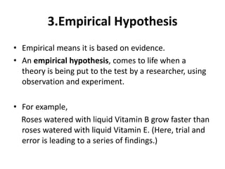 3.Empirical Hypothesis
• Empirical means it is based on evidence.
• An empirical hypothesis, comes to life when a
theory is being put to the test by a researcher, using
observation and experiment.
• For example,
Roses watered with liquid Vitamin B grow faster than
roses watered with liquid Vitamin E. (Here, trial and
error is leading to a series of findings.)
 