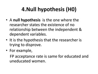 4.Null hypothesis (H0)
• A null hypothesis is the one where the
researcher states the existence of no
relationship between the independent &
dependent variables.
• It is the hypothesis that the researcher is
trying to disprove.
• For example,
FP acceptance rate is same for educated and
uneducated women.
 