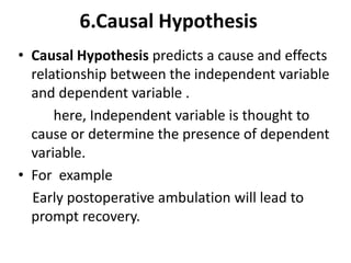 • Causal Hypothesis predicts a cause and effects
relationship between the independent variable
and dependent variable .
here, Independent variable is thought to
cause or determine the presence of dependent
variable.
• For example
Early postoperative ambulation will lead to
prompt recovery.
6.Causal Hypothesis
 