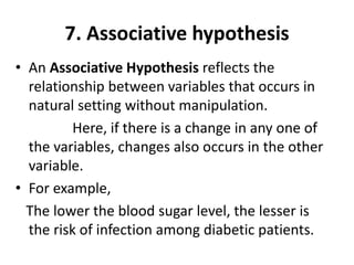 7. Associative hypothesis
• An Associative Hypothesis reflects the
relationship between variables that occurs in
natural setting without manipulation.
Here, if there is a change in any one of
the variables, changes also occurs in the other
variable.
• For example,
The lower the blood sugar level, the lesser is
the risk of infection among diabetic patients.
 