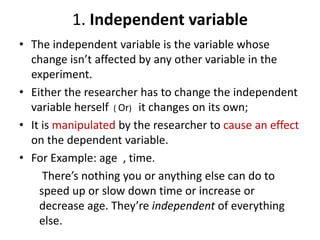 1. Independent variable
• The independent variable is the variable whose
change isn’t affected by any other variable in the
experiment.
• Either the researcher has to change the independent
variable herself ( Or) it changes on its own;
• It is manipulated by the researcher to cause an effect
on the dependent variable.
• For Example: age , time.
There’s nothing you or anything else can do to
speed up or slow down time or increase or
decrease age. They’re independent of everything
else.
 