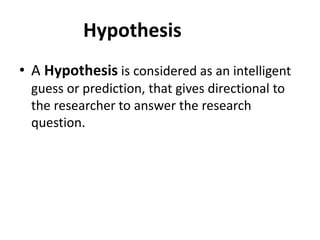 Hypothesis
• A Hypothesis is considered as an intelligent
guess or prediction, that gives directional to
the researcher to answer the research
question.
 