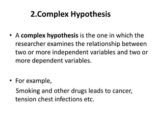 2.Complex Hypothesis
• A complex hypothesis is the one in which the
researcher examines the relationship between
two or more independent variables and two or
more dependent variables.
• For example,
Smoking and other drugs leads to cancer,
tension chest infections etc.
 
