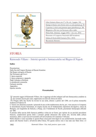 Raimondo Villano - Vita, studi, pensiero, opere scelte1002
STORIA
_____________________________________________________________________
Raimondo Villano - Attività speziali e farmaceutiche nel Regno di Napoli.
Indice
Presentazione
Dalla fine dell’impero Romano al Ducato bizantino
Dal Regno ostrogoto al Ducato
Dai Normanni agli Svevi
L’epoca angioina
L’epoca aragonese e spagnola
Dagli Asburgo ai Borbone
Le produzioni ceramiche
Farmacie storiche
Appendice:
Epoche storiche
Presentazione
l presente saggio di Raimondo Villano, che si aggiunge ad altre indagini sull’arte farmaceutica condotte su
uno scenario ancora più vasto, rappresenta un notevole sforzo di sintesi.
Il Regno delle due Sicilie ha trovato la sua unità, almeno a partire dal 1200, con la prima monarchia
moderna di Federico II.
L’Autore non dimentica neanche i primordi di una civiltà mediterranea che ha, poi, visto nascere in Campania
la straordinaria Scuola Salernitana, di origine incerta ma di fondamentale importanza divulgativa, estesa da
Bologna, con Guglielmo da Saliceto, a Parigi, con l’Antidotario di Nicolò, proclamato farmacopea ufficiale
nel ‘400.
Il primato della nascita della farmacia pubblica voluta da un Genio, pur ispirato da un parziale precedente
francese, condizionerà questo Stato a prestare grande attenzione alla nostra arte, favorita dalla cultura
monastica, dallo scriptorium di Cassiodoro all’universalismo di Costantino l’Africano.
Molte dinastie si sono succedute in questo Paese senza però stravolgere le sue caratteristiche, lasciando molto
spazio alle baronie locali e all’attività della Chiesa. Per questo motivo non è mai nato uno Stato forte e il
I
Libro formato chiuso cm 17 x 24, vol.. 1 pagine 106
Stampa in bianco nero fronte retro su carta patinata gr. 90
Copertina a colori carta patinata opaca plastificata gr. 300
Rilegatura a filo rete con brossura colla a caldo
Prima Ediz. (limitata) maggio 2010. ^ rist. nov. 2010
Presentato al Congresso Nazionale dell’Accademia
Italiana di Storia della Farmacia (Nov. 2010)
Riccamente illustrato.
 