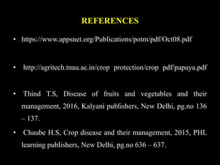 REFERENCES
• https://www.appsnet.org/Publications/potm/pdf/Oct08.pdf
• http://agritech.tnau.ac.in/crop protection/crop pdf/papaya.pdf
• Thind T.S, Disease of fruits and vegetables and their
management, 2016, Kalyani publishers, New Delhi, pg.no 136
– 137.
• Chaube H.S, Crop disease and their management, 2015, PHL
learning publishers, New Delhi, pg.no 636 – 637.
 