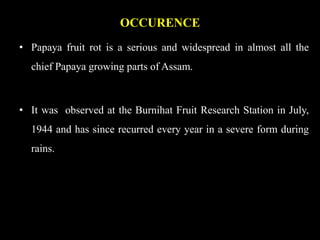 OCCURENCE
• Papaya fruit rot is a serious and widespread in almost all the
chief Papaya growing parts of Assam.
• It was observed at the Burnihat Fruit Research Station in July,
1944 and has since recurred every year in a severe form during
rains.
 