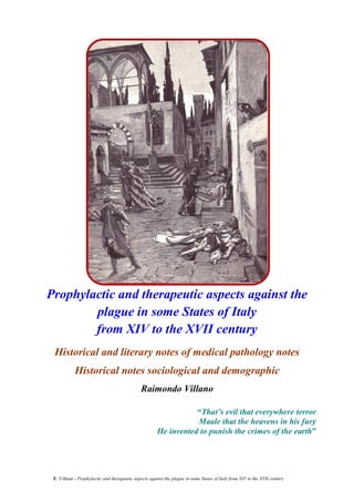 R. Villano - Prophylactic and therapeutic aspects against the plague in some States of Italy from XIV to the XVII century
1
Prophylactic and therapeutic aspects against the
plague in some States of Italy
from XIV to the XVII century
Historical and literary notes of medical pathology notes
Historical notes sociological and demographic
Raimondo Villano
“That’s evil that everywhere terror
Maale that the heavens in his fury
He invented to punish the crimes of the earth”
 