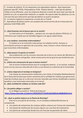 C.- Envases de plástico  Los separamos con separadores ópticos…Aquí separamos
plásticos tipo PET, PEAD, Polipropileno; FILM, Plástico Mezcla….cada tipo de plástico
refleja una luz diferente…pues las máquinas detectan a través de rayos laser qué tipo de
plástico es y los va separando mediante un soplido. No separa todos los plásticos a la vez
sino que hay que seleccionar qué tipo de plástico se quiere recuperar.
D.- La materia orgánica la separamos a través de un Trómel
E.- Aspiradores de bolsas (como una campana de cocina encima de las cintas) para los
plásticos FILM-PEBD-LDPE
3.- ¿Qué hacemos con la basura que no se recicla?
La enterramos en el Vertedero….siempre con una capa de plástico PEAD de 1,5
milímetros que impide que los lixiviados lleguen a las aguas subterráneas.
4.- ¿Los residuos transmiten enfermedades?
El residuo en sí no transmite nada porque son objetos inertes. Aunque su
acumulación provoca la aparición de cucarachas, ratas, moscas u otros insectos que sí
que transmiten enfermedades.
5.- ¿Qué pasará si la gente no recicla?
Que acabaremos con los recursos naturales de la tierra y en menos de 100 años los
humanos estaremos extinguidos como consecuencia de las guerras que tendremos por
ellos
6.- ¿Cómo nos convencería de que es bueno reciclar?
Con la misma fundamentación que en la pregunta anterior…si no reciclas, acabarás
antes con los recursos naturales de la tierra y eso llevará al a extinción de la humanidad
7.- ¿Cómo mejoraría el reciclaje en Estepona?
Con charlas de concienciación ambiental y con visitas al Complejo Medioambiental
de la Costa del Sol para que tomen conciencia de la cantidad de residuos que generamos
cada día (residuos que en su día eran recursos naturales que hemos modificado a nuestro
beneficio y han terminado enterrados en la tierra)
8.- ¿Qué cantidad de residuos se reciclan cada día?
9.- ¿Se podría obligar a reciclar?
Si, en Bélgica ya existe la ¨Policía de la basura¨
https://www.elmundo.es/opinion/2018/03/27/5ab91e0e22601dcd448b4634.html
10.- ¿Qué se podría mejorar en la Planta de Reciclaje?
Esto no es una planta de reciclaje…es un complejo medioambiental que se
compone de:
 Una planta de tratamiento de residuos sólidos urbanos con 3 líneas de tratamiento
 Una planta de clasificación de envases ligeros con una línea de tratamiento
 Una planta de compostaje donde hay una línea de recuperación de vidrio
 