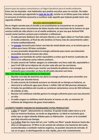 ahorro para los países comunitarios y el lógico beneficio para el medio ambiente.
Estas son las leyendas más habituales que podrás escuchar para no reciclar. De todas
formas, recuerda que siguiendo la regla de las 3R, reciclar es el último paso tras reducir
el consumo al mínimo necesario y reutilizar todo aquello que todavía puede tener una
segunda utilidad.
HECHOS MEDIOAMBIENTALES
No es ningún secreto que el mundo y sus ecosistemas se encuentran en un punto
crítico. Muchas veces necesitamos de datos mucho más concretos de la manera en que
nuestro estilo de vida afecta o no al medio ambiente, es por eso que Actitud FEM
reunió varios hechos curiosos para invitarles a reflexionar:
 Si cada persona dedicara dos minutos diarios a ver algún video en YouTube sobre
el medio ambiente, al final de año tendrías 12 horas más de conocimiento sobre
el tema medioambiental.
 La energía necesaria para hacer una lata de metal desde cero, es la misma que se
utiliza para hacer 20 latas recicladas.
 La casa promedio desperdicia la energía suficiente para tener una televisión
encendida durante al menos dos años.
 Reciclar una tonelada de cartón equivaldría a evitar que 8 metros cuadrados de
tierra si se utilizaran como relleno sanitario.
 Si cada usuario de Twitter apagara su ordenador una hora cada día, equivaldría a
que 9 mil 128 carros dejaran de circular cada año por las carreteras.
 La energía que se ahorra por reciclar una botella de plástico daría energía
suficiente para encender un foco de 60 watts durante una hora.
¡Hay más datos que seguramente te interesan!
 Reciclar una lata de aluminio nos daría la energía suficiente para encender una
televisión por durante horas.
 Si cada usuario de Facebook acortara un minuto de su tiempo en bañarse, se
ahorraría la suficiente agua para llenar 1 millón 136 mil 364 piscinas olímpicas.
 Si todos los periódicos del mundo se reciclaran salvaríamos cerca de 250 millones
de árboles al año.
 Reciclar 515 teléfonos móviles genera la energía suficiente para una casa durante
un año.
 Si nadie cargara su teléfono móvil durante al menos un día, se evitarían 15
millones de kilogramos de gases invernadero.
¿CUÁNTO TIEMPO TARDAN EN DEGRADARSE ESTOS PRODUCTOS?
 1 año: El “papel”, básicamente es celulosa. Si queda tirado sobre tierra y si le
toca un invierno lluvioso, no tarda en degradarse. Lo ideal es reciclarlo para
evitar que se sigan talando árboles para su fabricación. Lo peor es la suciedad
que deja durante ese tiempo.
 1 a 2 años: Bajo los rayos del sol, una “colilla con filtro” puede demorar hasta dos
años en desaparecer. El filtro es de acetato de celulosa y las bacterias del suelo,
acostumbradas a combatir materia orgánica, no pueden atacarla de entrada. Si
cae en el agua, la desintegración es más rápida, pero más contaminante.
 